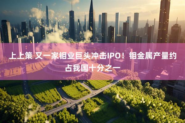 上上策 又一家钼业巨头冲击IPO！钼金属产量约占我国十分之一