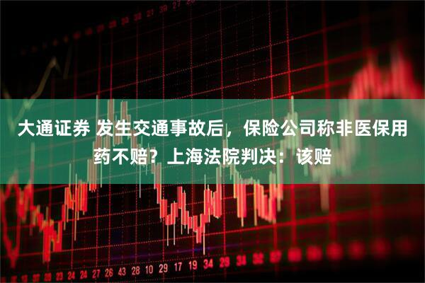 大通证券 发生交通事故后，保险公司称非医保用药不赔？上海法院判决：该赔