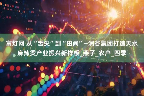 富灯网 从“舌尖”到“田间”—润谷集团打造天水麻辣烫产业振兴新样板_燕子_农户_四季