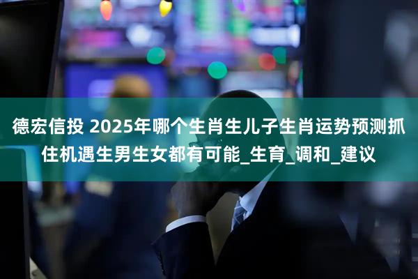 德宏信投 2025年哪个生肖生儿子生肖运势预测抓住机遇生男生女都有可能_生育_调和_建议