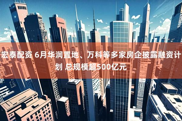 宏泰配资 6月华润置地、万科等多家房企披露融资计划 总规模超500亿元