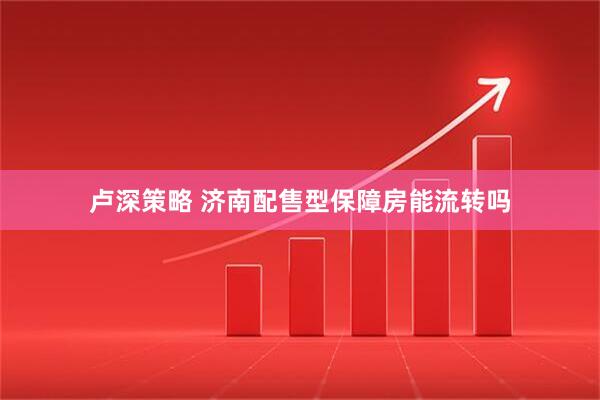 卢深策略 济南配售型保障房能流转吗