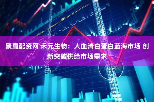 聚赢配资网 禾元生物：人血清白蛋白蓝海市场 创新突破供给市场需求
