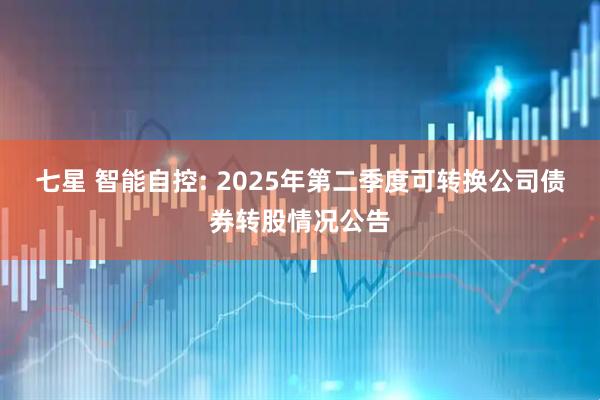 七星 智能自控: 2025年第二季度可转换公司债券转股情况公告