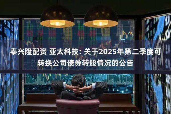 泰兴隆配资 亚太科技: 关于2025年第二季度可转换公司债券转股情况的公告