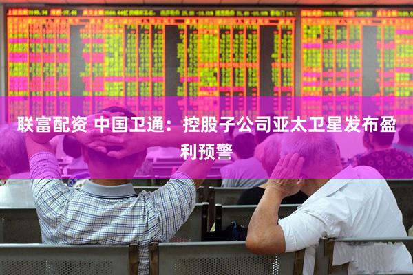 联富配资 中国卫通：控股子公司亚太卫星发布盈利预警
