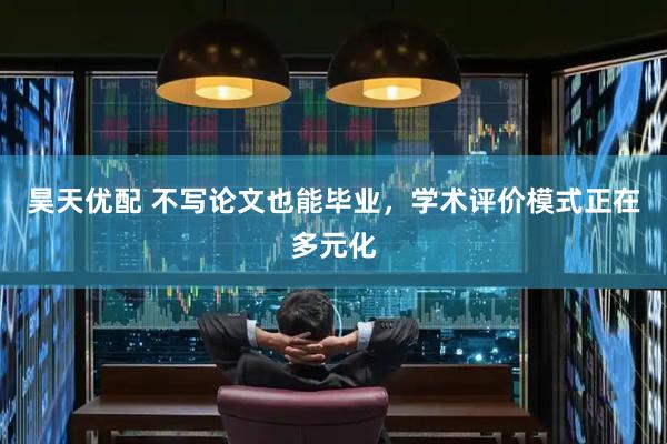 昊天优配 不写论文也能毕业，学术评价模式正在多元化
