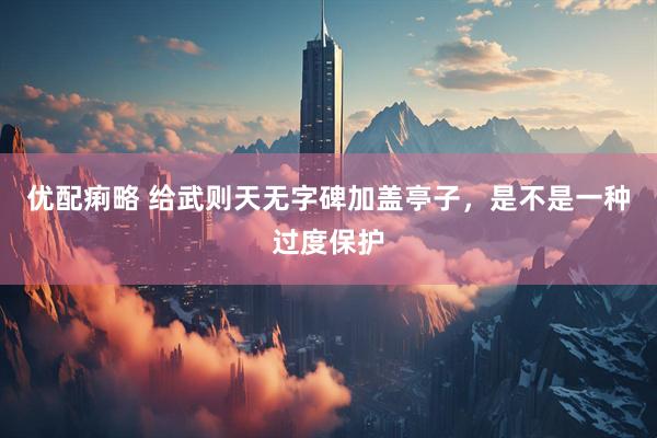 优配痢略 给武则天无字碑加盖亭子，是不是一种过度保护