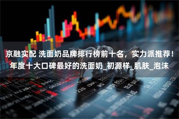 京融实配 洗面奶品牌排行榜前十名，实力派推荐！年度十大口碑最好的洗面奶_初源样_肌肤_泡沫