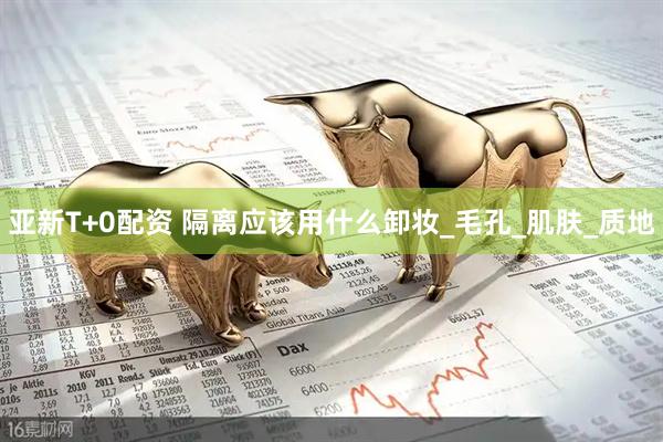 亚新T+0配资 隔离应该用什么卸妆_毛孔_肌肤_质地