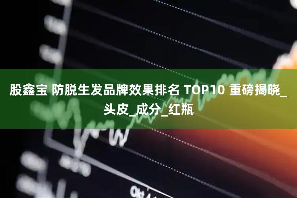 股鑫宝 防脱生发品牌效果排名 TOP10 重磅揭晓_头皮_成分_红瓶