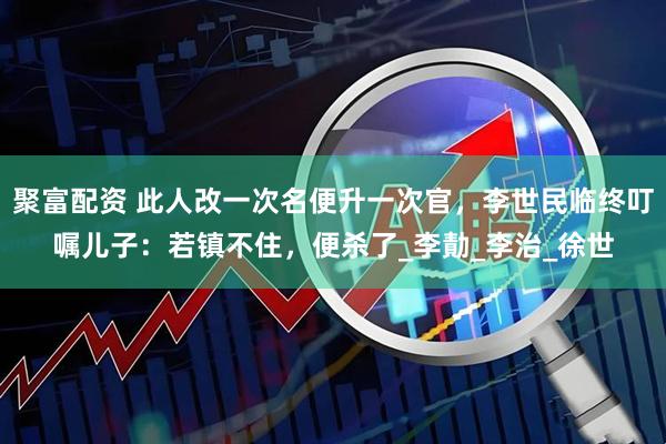 聚富配资 此人改一次名便升一次官，李世民临终叮嘱儿子：若镇不住，便杀了_李勣_李治_徐世