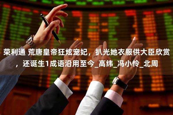荣利通 荒唐皇帝狂炫宠妃，扒光她衣服供大臣欣赏，还诞生1成语沿用至今_高纬_冯小怜_北周