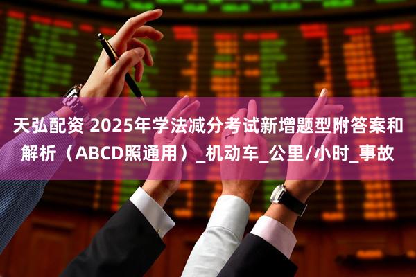 天弘配资 2025年学法减分考试新增题型附答案和解析（ABCD照通用）_机动车_公里/小时_事故