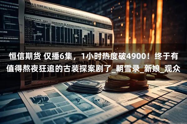 恒信期货 仅播6集，1小时热度破4900！终于有值得熬夜狂追的古装探案剧了_朝雪录_新娘_观众