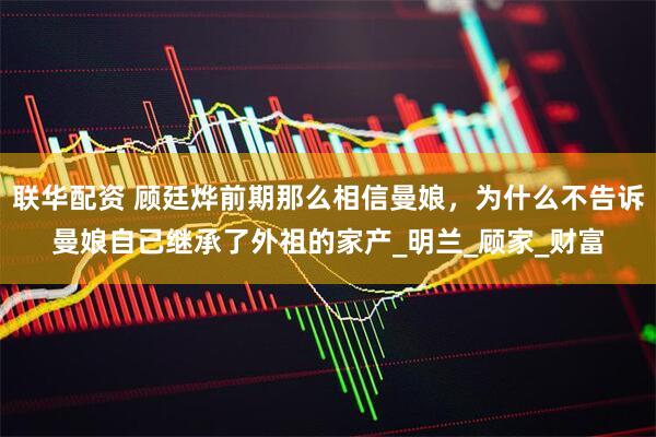 联华配资 顾廷烨前期那么相信曼娘，为什么不告诉曼娘自己继承了外祖的家产_明兰_顾家_财富