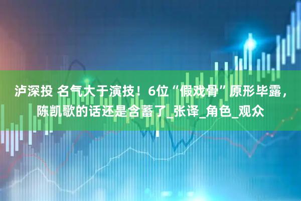 泸深投 名气大于演技！6位“假戏骨”原形毕露，陈凯歌的话还是含蓄了_张译_角色_观众