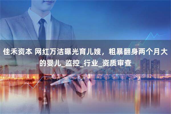 佳禾资本 网红万洁曝光育儿嫂，粗暴翻身两个月大的婴儿_监控_行业_资质审查