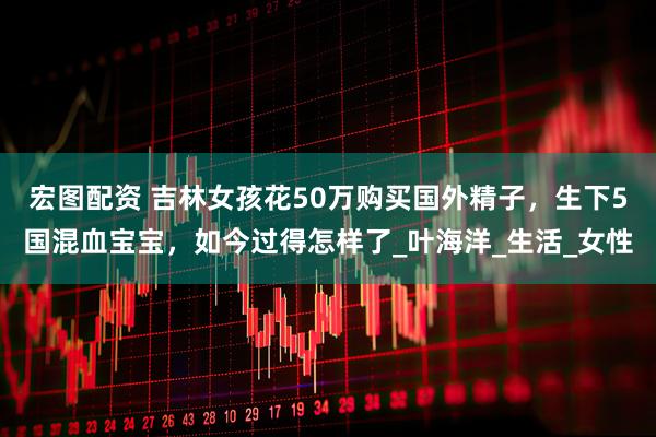 宏图配资 吉林女孩花50万购买国外精子，生下5国混血宝宝，如今过得怎样了_叶海洋_生活_女性