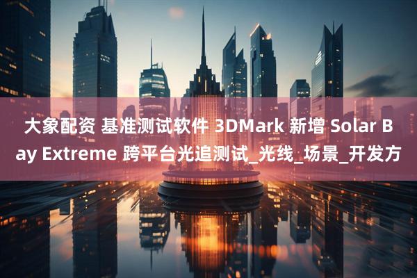 大象配资 基准测试软件 3DMark 新增 Solar Bay Extreme 跨平台光追测试_光线_场景_开发方