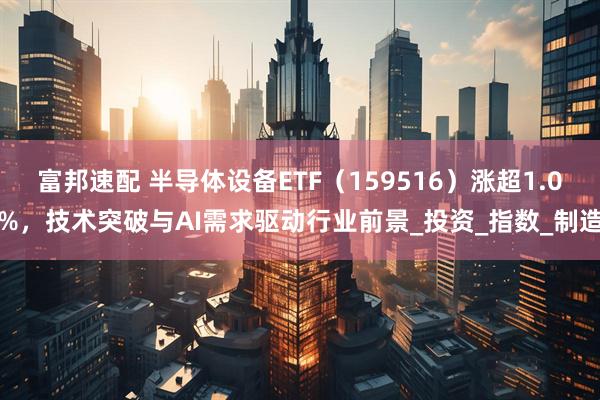 富邦速配 半导体设备ETF（159516）涨超1.0%，技术突破与AI需求驱动行业前景_投资_指数_制造