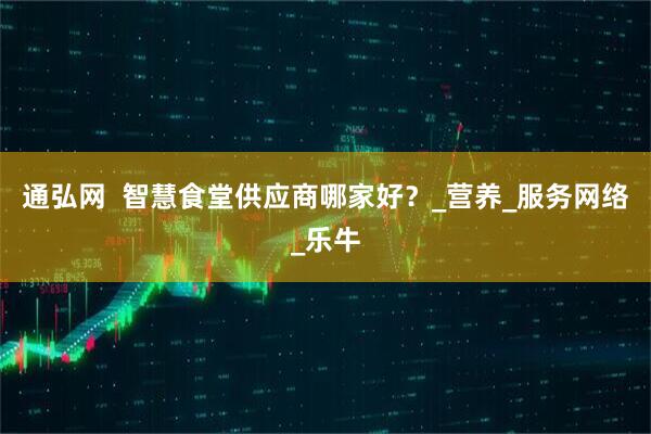 通弘网  智慧食堂供应商哪家好？_营养_服务网络_乐牛