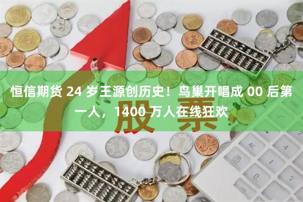 恒信期货 24 岁王源创历史！鸟巢开唱成 00 后第一人，1400 万人在线狂欢