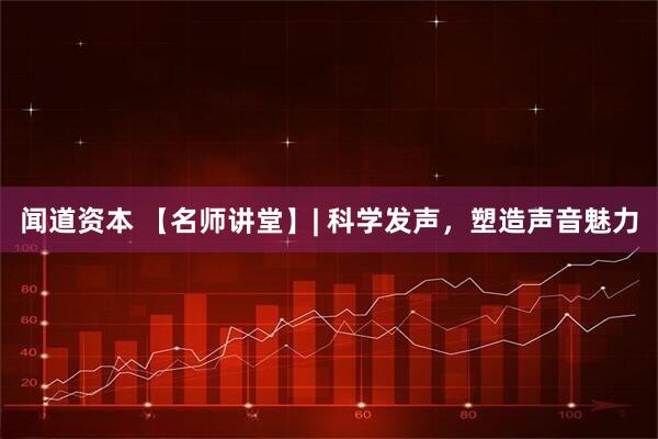 闻道资本 【名师讲堂】| 科学发声，塑造声音魅力